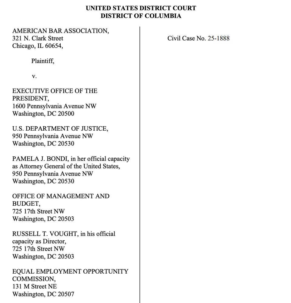 UNITED STATES DISTRICT COURT
DISTRICT OF COLUMBIA

Civil Case No. 25-1888

AMERICAN BAR ASSOCIATION,
321 N. Clark Street
Chicago, IL 60654,
Plaintiff,
V.
EXECUTIVE OFFICE OF THE
PRESIDENT,
1600 Pennsylvania Avenue NW
Washington, DC 20500
U.S. DEPARTMENT OF JUSTICE,
950 Pennsylvania Avenue NW
Washington, DC 20530
PAMELA J. BONDI, in her official capacity as Attorney General of the United States,
950 Pennsylvania Avenue NW
Washington, DC 20530
OFFICE OF MANAGEMENT AND BUDGET,
725 17th Street NW
Washington, DC 20503
RUSSELL T. VOUGHT, in his official capacity as Director, 725 17th Street NW
Washington, DC 20503
EQUAL EMPLOYMENT OPPORTUNITY
COMMISSION,
131 M Street NE
Washington, DC 20507