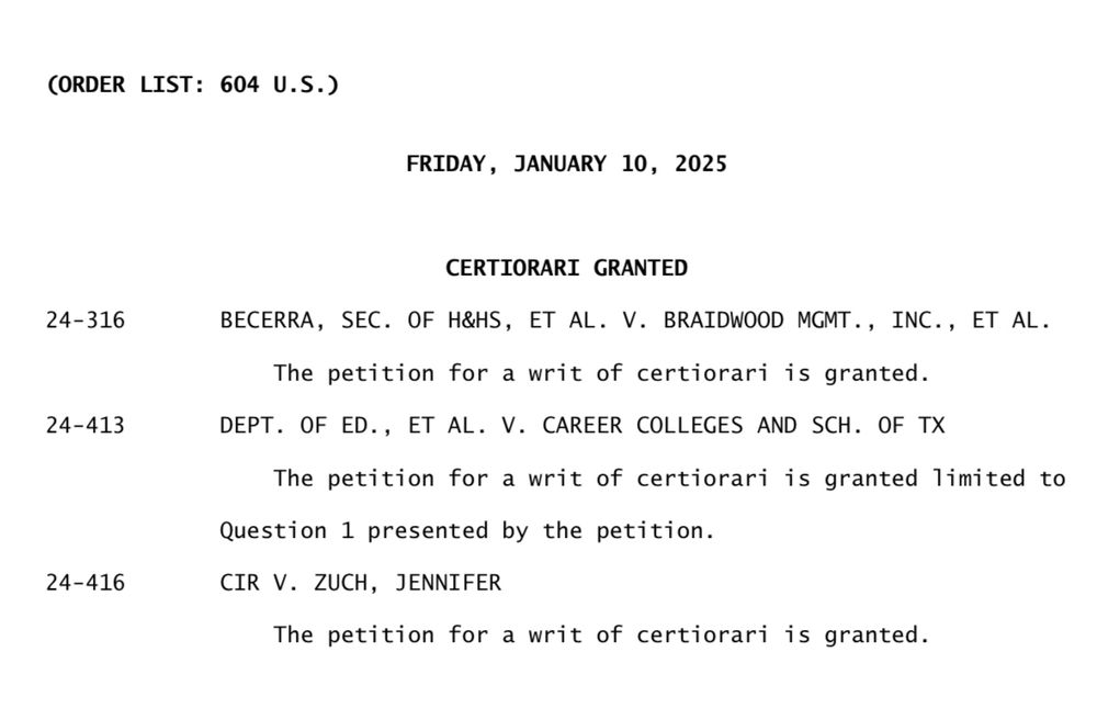 CORDER LIST: 604 U.S.)

FRIDAY, JANUARY 10, 2025
CERTIORARI GRANTED
24-316
BECERRA, SEC. OF H&HS, ET AL. V. BRAIDWOOD MGMT., INC., ET AL.
24-413
The petition for a writ of certiorari is granted.
DEPT. OF ED., ET AL. V. CAREER COLLEGES AND SCH. OF TX

The petition for a writ of certiorari is granted limited to
Question 1 presented by the petition.
24-416
CIR V. ZUCH, JENNIFER
The petition for a writ of certiorari is granted.