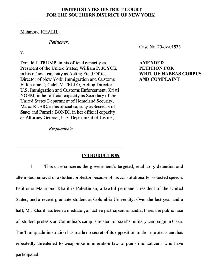 UNITED STATES DISTRICT COURT
FOR THE SOUTHERN DISTRICT OF NEW YORK
Mahmoud KHALIL,
Petitioner,
v.
Donald J. TRUMP, in his official capacity as
President of the United States; William P. JOYCE,
in his official capacity as Acting Field Office
Director of New York, Immigration and Customs
Enforcement; Caleb VITELLO, Acting Director,
U.S. Immigration and Customs Enforcement; Kristi
NOEM, in her official capacity as Secretary of the
United States Department of Homeland Security;
Marco RUBIO, in his official capacity as Secretary of
State; and Pamela BONDI, in her official capacity
as Attorney General, U.S. Department of Justice,
Respondents.
Case No. 25-cv-01935
AMENDED
PETITION FOR
WRIT OF HABEAS CORPUS
AND COMPLAINT
INTRODUCTION
1. This case concerns the government’s targeted, retaliatory detention and
attempted removal of a student protestor because of his constitutionally protected speech.
Petitioner Mahmoud Khalil is Palestinian, a lawful permanent resident of the United
States, and a recent graduate student at Columbia University. Over the last year and a
half, Mr. Khalil has been a mediator, an active participant in, and at times the public face
of, student protests on Columbia’s campus related to Israel’s military campaign in Gaza.
The Trump administration has made no secret of its opposition to those protests and has
repeatedly threatened to weaponize immigration law to punish noncitizens who have
participated.