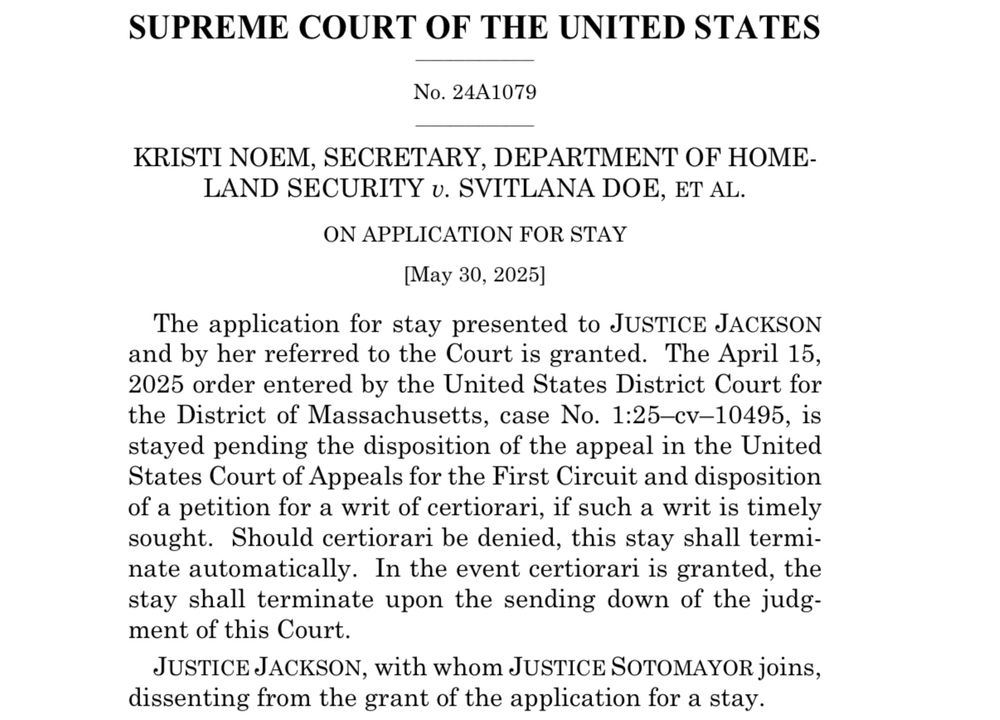 SUPREME COURT OF THE UNITED STATES
No. 24A1079
KRISTI NOEM, SECRETARY, DEPARTMENT OF HOMELAND SECURITY v. SVITLANA DOE, ET AL.
ON APPLICATION FOR STAY
[May 30, 2025]
The application for stay presented to JUSTICE JACKSON and by her referred to the Court is granted. The April 15, 2025 order entered by the United States District Court for the District of Massachusetts, case No. 1:25-cv-10495, is stayed pending the disposition of the appeal in the United States Court of Appeals for the First Circuit and disposition of a petition for a writ of certiorari, if such a writ is timely sought. Should certiorari be denied, this stay shall terminate automatically. In the event certiorari is granted, the stay shall terminate upon the sending down of the judgment of this Court.
JUSTICE JACKSON, with whom JUSTICE SOTOMAYOR joins, dissenting from the grant of the application for a stay.