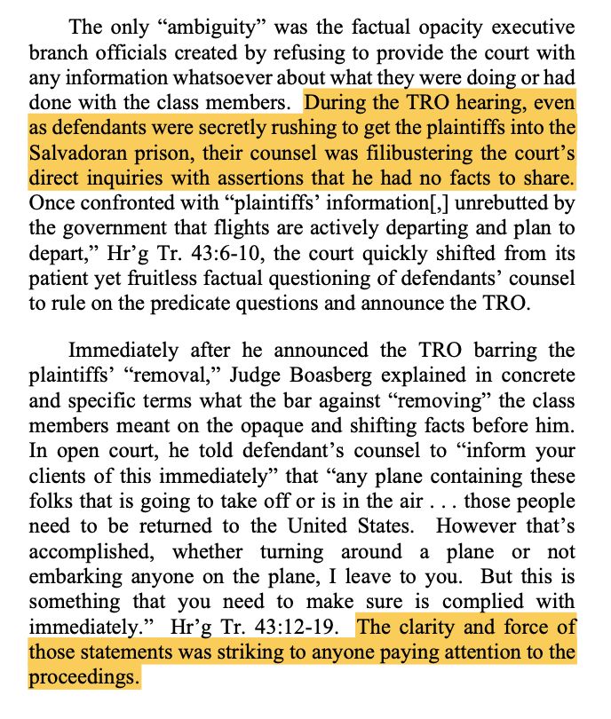 The only "ambiguity" was the factual opacity executive branch officials created by refusing to provide the court with any information whatsoever about what they were doing or had done with the class members. During the TRO hearing, even as defendants were secretly rushing to get the plaintiffs into the Salvadoran prison, their counsel was filibustering the court's direct inquiries with assertions that he had no facts to share.
Once confronted with "plaintiffs' information[,] unrebutted by the government that flights are actively departing and plan to depart," Hr'g Tr. 43:6-10, the court quickly shifted from its patient yet fruitless factual questioning of defendants' counsel to rule on the predicate questions and announce the TRO.
Immediately after he announced the TRO barring the plaintiffs' "removal," Judge Boasberg explained in concrete and specific terms what the bar against "removing" the class members meant on the opaque and shifting facts before him.
In open court, he told defendant's counsel to "inform your clients of this immediately" that "any plane containing these folks that is going to take off or is in the air ... those people need to be returned to the United States. However that's accomplished, whether turning around a plane or not embarking anyone on the plane, I leave to you. But this is something that you need to make sure is complied with immediately." Hr'g Tr. 43:12-19. The clarity and force of those statements was