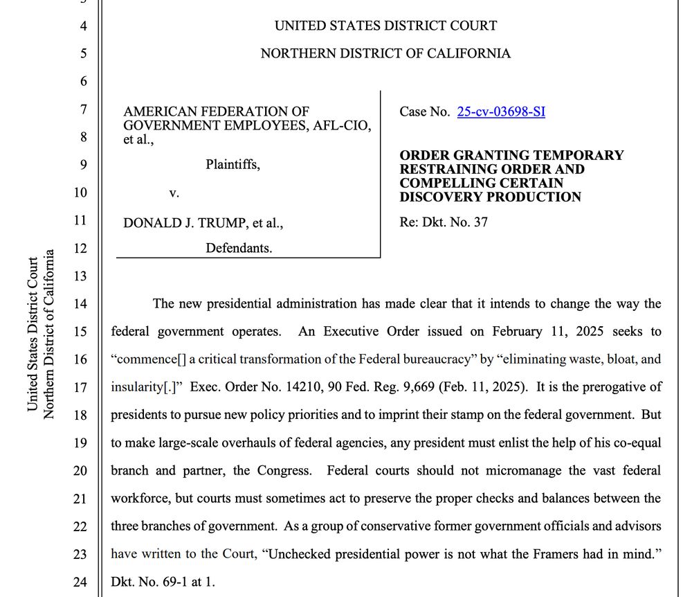 UNITED STATES DISTRICT COURT
NORTHERN DISTRICT OF CALIFORNIA
AMERICAN FEDERATION OF GOVERNMENT EMPLOYEES, AFL-CIO, et al.,
Plaintiffs,
V.
DONALD J. TRUMP, et al.,
Defendants.
Case No. 25-cv-03698-SI
ORDER GRANTING TEMPORARY RESTRAINING ORDER AND COMPELLING CERTAIN
DISCOVERY PRODUCTION
Re: Dkt. No. 37
The new presidential administration has made clear that it intends to change the way the federal government operates.
An Executive Order issued on February 11, 2025 seeks to
"commence[] a critical transformation of the Federal bureaucracy" by "eliminating waste, bloat, and insularityLl Exec. Order No. 14210, 90 Fed. Reg. 9,669 (Feb. 11, 2025). It is the prerogative of presidents to pursue new policy priorities and to imprint their stamp on the federal government. But
to make large-scale overhauls of federal agencies, any president must enlist the help of his co-equal branch and partner, the Congress. Federal courts should not micromanage the vast federal workforce, but courts must sometimes act to preserve the proper checks and balances between the
three branches of government. As a group of conservative former government officials and advisors have written to the Court, "Unchecked presidential power is not what the Framers had in mind." Dkt. No. 69-1 at 1.