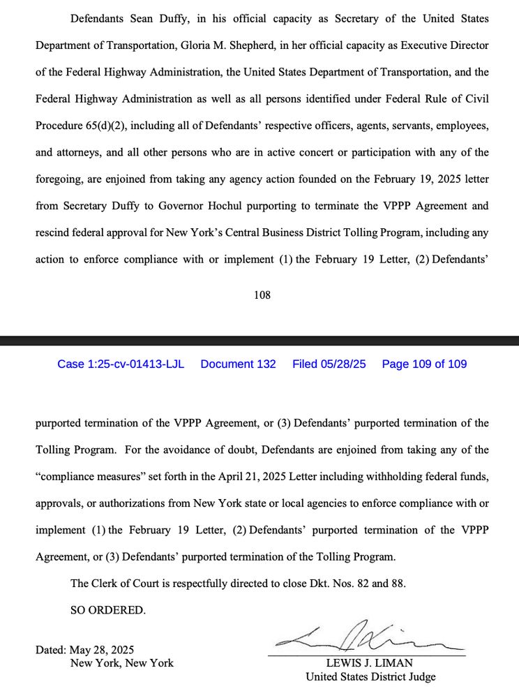 Defendants Sean Duffy, in his official capacity as Secretary of the United States
Department of Transportation, Gloria M. Shepherd, in her official capacity as Executive Director of the Federal Highway Administration, the United States Department of Transportation, and the Federal Highway Administration as well as all persons identified under Federal Rule of Civil Procedure 65(d)(2), including all of Defendants' respective officers, agents, servants, employees, and attorneys, and all other persons who are in active concert or participation with any of the
foregoing, are enjoined from taking any agency action founded on the February 19, 2025 letter from Secretary Duffy to Governor Hochul purporting to terminate the VPPP Agreement and
rescind federal approval for New York's Central Business District Tolling Program, including any
action to enforce compliance with or implement (1) the February 19 Letter, (2) Defendants'
108
Case 1:25-cv-01413-LL Document 132 Filed 05/28/25 Page 109 of 109
purported termination of the VPPP Agreement, or (3) Defendants' purported termination of the Tolling Program. For the avoidance of doubt, Defendants are enjoined from taking any of the
"compliance measures" set forth in the April 21, 2025 Letter including withholding federal funds, approvals, or authorizations from New York state or local agencies to enforce compliance with or
implement (1) the February 19 Letter, (2) Defendants' purported termination of the VPPP Agreement, or (3) Defendants' purported termination of the Tolling Program.
The Clerk of Court is respectfully directed to close Dkt. Nos. 82 and 88.
SO ORDERED.
Dated: May 28, 2025
New York, New York
LEWIS J. LIMAN
United States District Judge