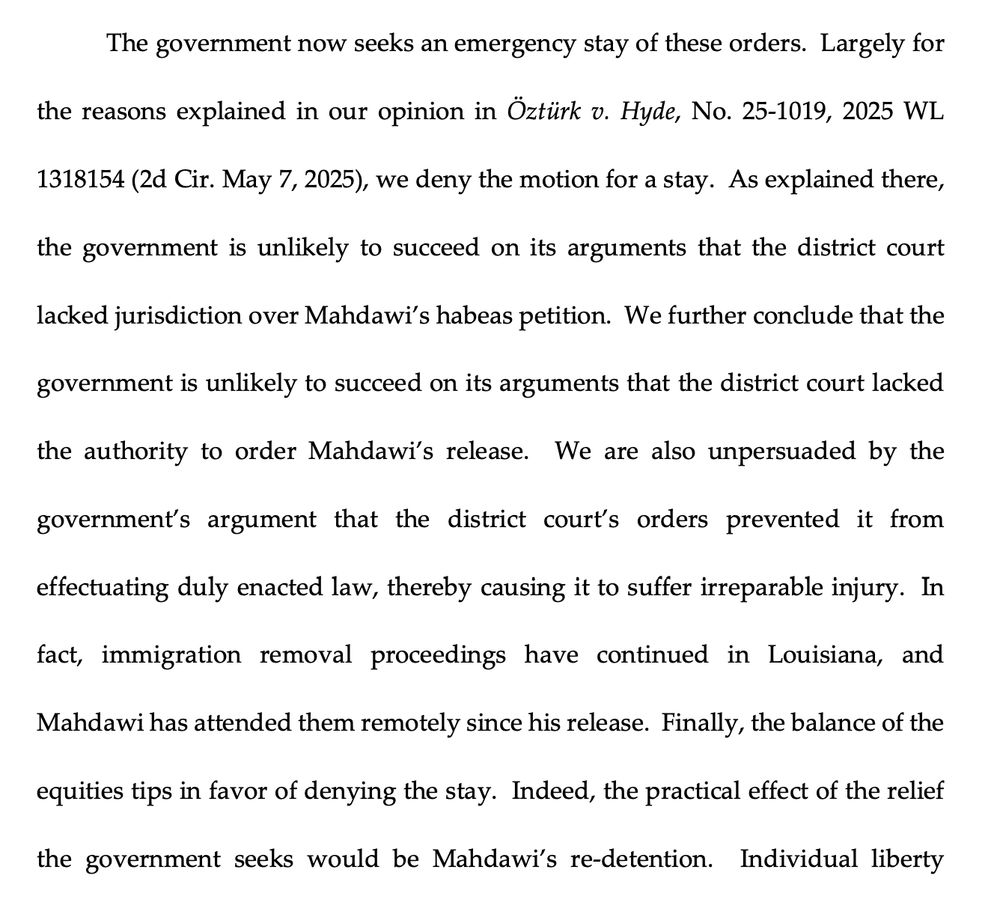 The government now seeks an emergency stay of these orders. Largely for the reasons explained in our opinion in Öztürk v. Hyde, No. 25-1019, 2025 WL 1318154(2d Cir. May 7, 2025), we deny the motion for a stay. As explained there, the government is unlikely to succeed on its arguments that the district court
lacked jurisdiction over Mahdawi's habeas petition. We further conclude that the
government is unlikely to succeed on its arguments that the district court lacked
the authority to order Mahdawi's release. We are also unpersuaded by the
government's argument that the district court's orders prevented it from
effectuating duly enacted law, thereby causing it to suffer irreparable injury. In
fact, immigration removal proceedings have continued in Louisiana,
and
Mahdawi has attended them remotely since his release. Finally, the balance of the
equities tips in favor of denying the stay. Indeed, the practical effect of the relief
the government seeks would be Mahdawi's re-detention.