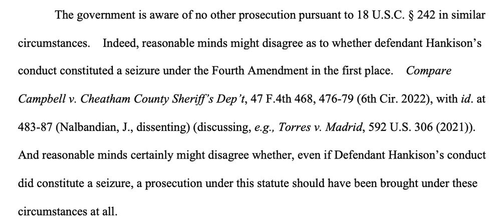The government is aware of no other prosecution pursuant to 18 U.S.C. § 242 in similar
circumstances. Indeed, reasonable minds might disagree as to whether defendant Hankison's conduct constituted a seizure under the Fourth Amendment in the first place. Compare
Campbell v. Cheatham County Sheriff's Dep't, 47 F.4th 468, 476-79 (6th Cir. 2022), with id. at
483-87 (Nalbandian, J., dissenting) (discussing, e.g., Torres v. Madrid, 592 U.S. 306 (2021)).
And reasonable minds certainly might disagree whether, even if Defendant Hankison's conduct did constitute a seizure, a prosecution under this statute should have been brought under these
circumstances at all.