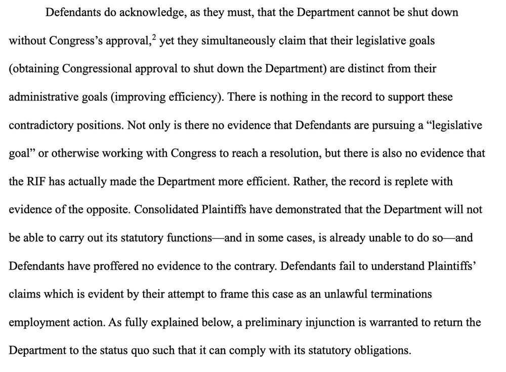 Defendants do acknowledge, as they must, that the Department cannot be shut down without Congress's approval, yet they simultaneously claim that their legislative goals
(obtaining Congressional approval to shut down the Department) are distinct from their
administrative goals (improving efficiency). There is nothing in the record to support these
contradictory positions. Not only is there no evidence that Defendants are pursuing a "legislative goal" or otherwise working with Congress to reach a resolution, but there is also no evidence that the RIF has actually made the Department more efficient. Rather, the record is replete with
evidence of the opposite. Consolidated Plaintiffs have demonstrated that the Department will not
be able to carry out its statutory functions— and in some cases, is already unable to do so-and Defendants have proffered no evidence to the contrary. Defendants fail to understand Plaintiffs claims which is evident by their attempt to frame this case as an unlawful terminations
employment action. As fully explained below, a preliminary injunction is warranted to return the
Department to the status quo such that it can comply with its statutory obligations.