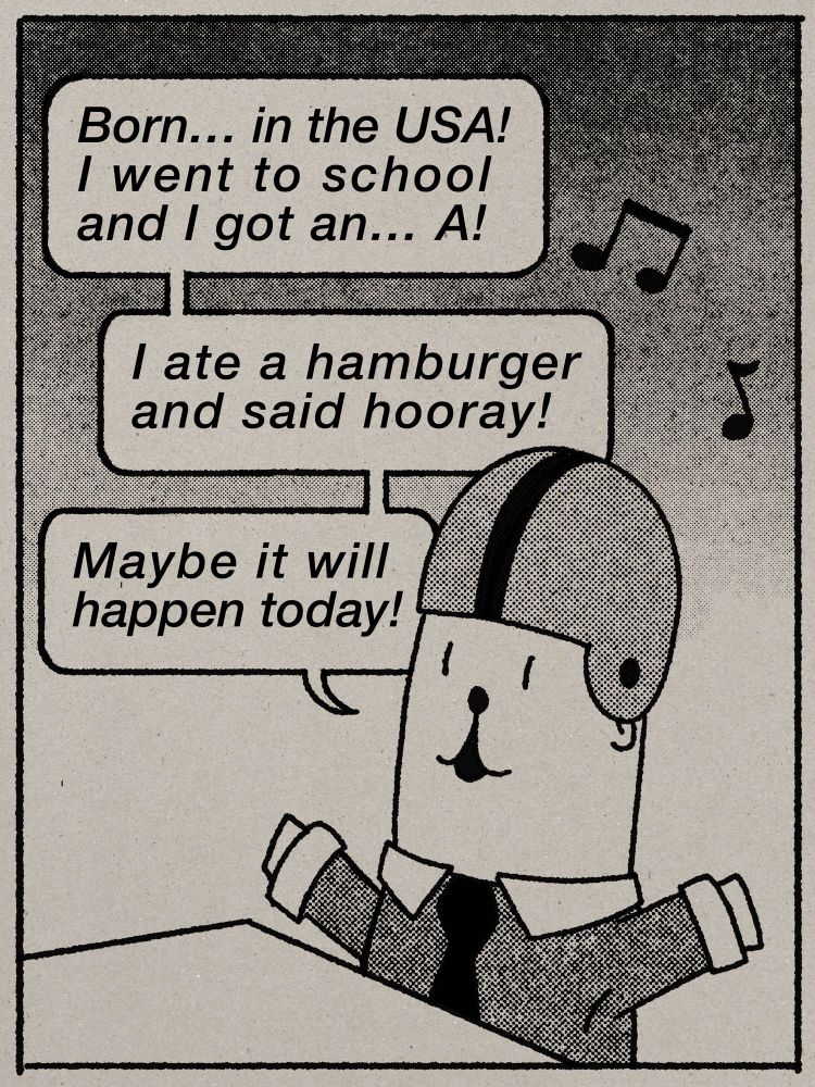 An homage to a panel from the Achewood web comic. Phillipe, a young and eager otter, who is wearing a shirt and tie and a helmet for some reason, is happily singing a song to himself as follows: 

Born... in the USA! I went to school and I got an... A!
I ate a hamburger and said hooray!
Maybe it will happen today!
 
The final line is obviously my addition. The art was redrawn by me and is not just a copy of the original panel. Done in black lines and halftone shading on a toned paper background. 

You do not need to trouble Chris Onstad about this. 