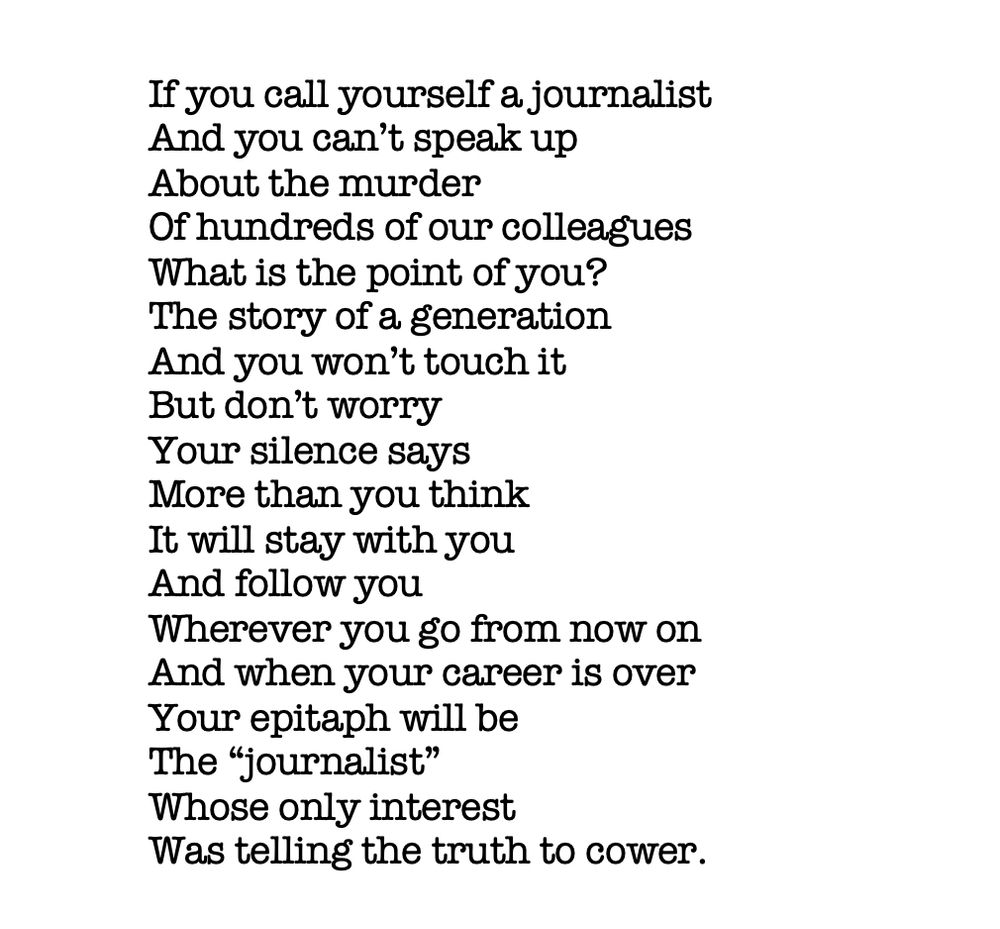 A poem about the murder of Palestinian journalists in Gaza that says: 
If you call yourself a journalist 
And you can’t speak up 
About the murder 
Of hundreds of our colleagues
What is the point of you? 
The story of a generation
And you won’t touch it 
But don’t worry 
Your silence says 
More than you think
It will stay with you 
And follow you
Wherever you go from now on 
And when your career is over
Your epitaph will be 
The “journalist” 
Whose only interest 
Was telling the truth to cower. 
