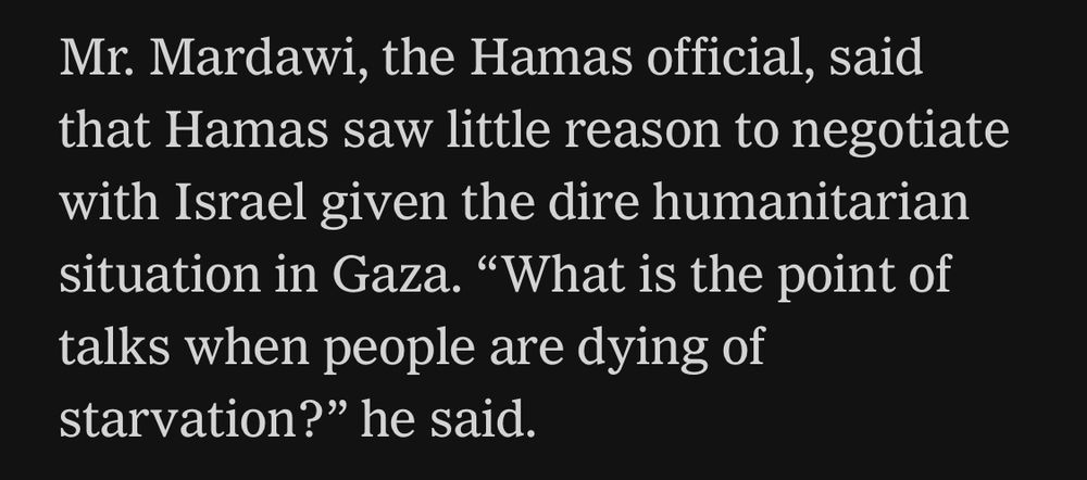 Auszug NYTimes-Artikel: 

Mr. Mardawi, the Hamas official, said that Hamas saw little reason to negotiate with Israel given the dire humanitarian situation in Gaza. “What is the point of talks when people are dying of starvation?” he said.