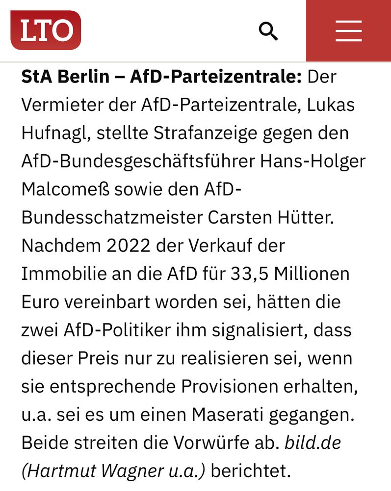 Auszug LTO-Newsletter:

StA Berlin – AfD-Parteizentrale: Der Vermieter der AfD-Parteizentrale, Lukas Hufnagl, stellte Strafanzeige gegen den AfD-Bundesgeschäftsführer Hans-Holger Malcomeß sowie den AfD-Bundesschatzmeister Carsten Hütter. Nachdem 2022 der Verkauf der Immobilie an die AfD für 33,5 Millionen Euro vereinbart worden sei, hätten die zwei AfD-Politiker ihm signalisiert, dass dieser Preis nur zu realisieren sei, wenn sie entsprechende Provisionen erhalten, u.a. sei es um einen Maserati gegangen. Beide streiten die Vorwürfe ab. bild.de (Hartmut Wagner u.a.) berichtet.