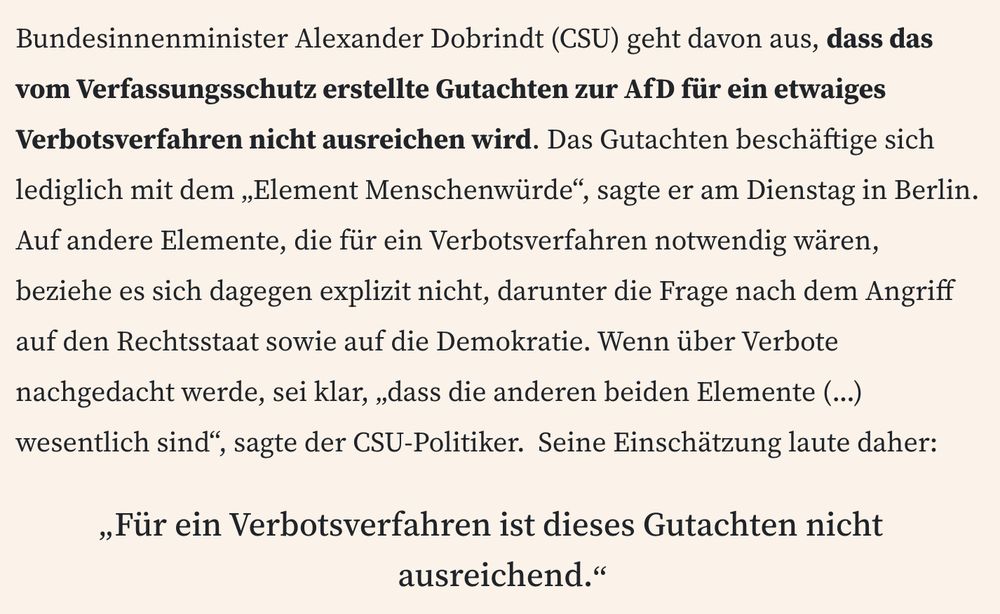 Auszug FAZ-Meldung: 

Bundesinnenminister Alexander Dobrindt (CSU) geht davon aus, dass das vom Verfassungsschutz erstellte Gutachten zur AfD für ein etwaiges Verbotsverfahren nicht ausreichen wird. Das Gutachten beschäftige sich lediglich mit dem „Element Menschenwürde“, sagte er am Dienstag in Berlin. Auf andere Elemente, die für ein Verbotsverfahren notwendig wären, beziehe es sich dagegen explizit nicht, darunter die Frage nach dem Angriff auf den Rechtsstaat sowie auf die Demokratie. Wenn über Verbote nachgedacht werde, sei klar, „dass die anderen beiden Elemente (...) wesentlich sind“, sagte der CSU-Politiker.  Seine Einschätzung laute daher: „Für ein Verbotsverfahren ist dieses Gutachten nicht ausreichend.“