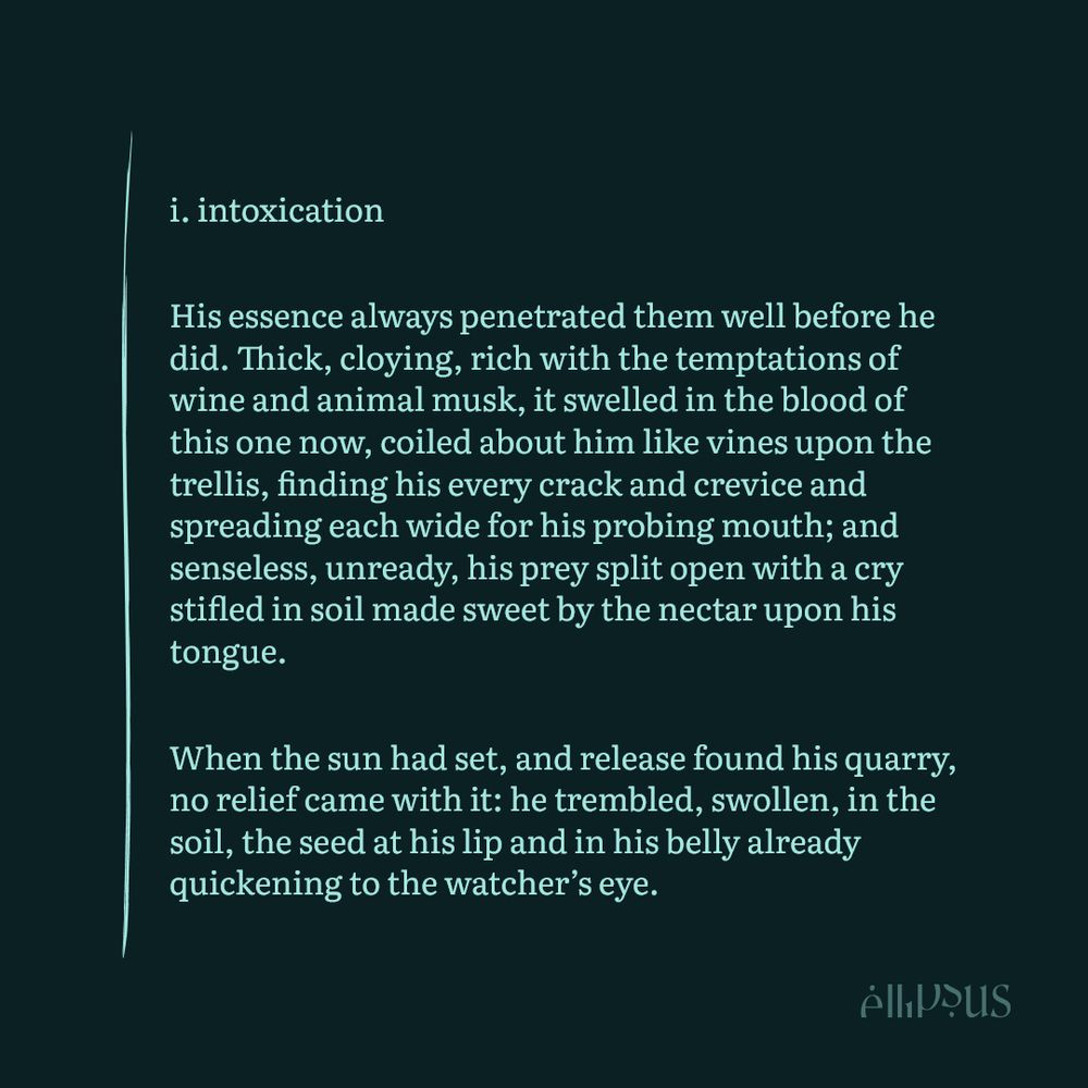 i. intoxication

His essence always penetrated them well before he did. Thick, cloying, rich with the temptations of wine and animal musk, it swelled in the blood of this one now, coiled about him like vines upon the trellis, finding his every crack and crevice and spreading each wide for his probing mouth; and senseless, unready, his prey split open with a cry stifled in soil made sweet by the nectar upon his tongue. 

When the sun had set, and release found his quarry, no relief came with it: he trembled, swollen, in the soil, the seed at his lip and in his belly already quickening to the watcher’s eye.