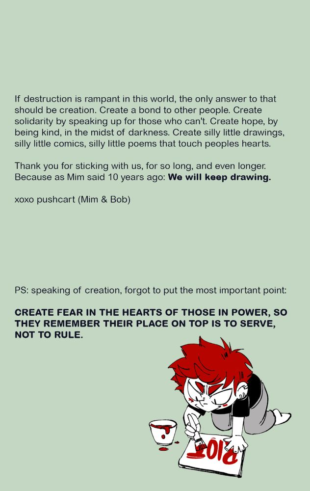 If destruction is rampant in this world, the only answer to that should be creation. Create a bond to other people. Create solidarity by speaking up for those who can't. Create hope, by being kind, in the midst of darkness. Create silly little drawings, silly little comics, silly little poems that touch peoples hearts. 
Thank you for sticking with us, for so long, and even longer.
Because as Mim said 10 years ago: We will keep drawing.

xoxo pushcart (Mim & Bob)

PS: speaking of creation, forgot to put the most important point: CREATE FEAR IN THE HEARTS OF THOSE IN POWER SO THEY REMEMBER THEIR PLACE ON TOP IS TO SERVE, NOT TO RULE. 
