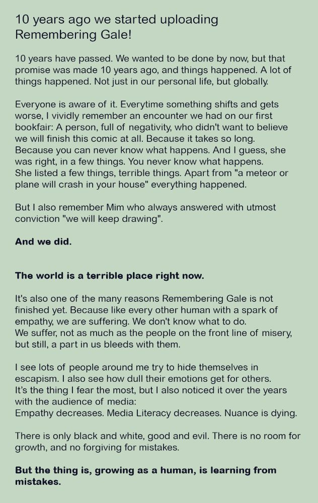 10 years ago we started uploading Remembering Gale. 10 years have passed. We wanted to be done by now, but that promise was made 10 years ago, and things happened. A lot of things happened. Not just in our personal life, but globally. Everyone is aware of it. Everytime something shifts and gets worse, I vividly remember an encounter we had on our first bookfair. A person, full of negativity, who didn't want to believe we will finish this comic. Because it takes so long. Because you can never know what happens. And I guess, she was right, in a few things. You never know what happens. She listed a few things, terrible things. Apart from "a meteor or plane will crash in your house" everything happened. But I also remember Mim who always answered with utmost conviction "we will keep drawing". And we did. 

The world is a terrible place right now. 
It's also one of the many reasons Remembering Gale is not finished yet. Because like every other human with a spark of empathy, we are suffering. We don't know what to do. We suffer, not as much as the people on the front line of misery, but still, a part in us bleeds with them. I see lots of people around me try to hide themselves in escapism. I also see how dull their emotions get for others. It’s the thing I fear the most, but I also noticed it over the years with the audience of media. Empathy decreases. Media Literacy decreases. Nuance is dying. There is only black and white, good and evil. There is no room for growth, and no forgiving for mistakes. But the thing is, growing as a human being, is learning from mistakes.
