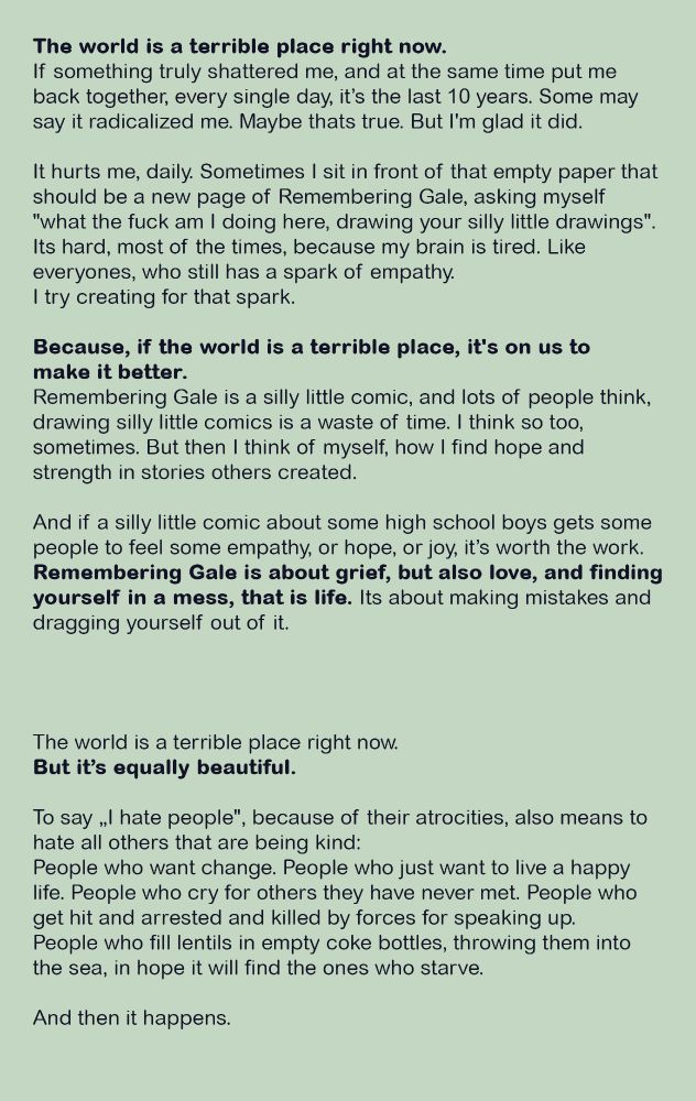 The world is a terrible place right now.
If something truly shattered me, and at the same time put me back together, every single day, it’s the last 10 years. Some may say it radicalized me. Maybe thats true. But I'm glad it did. It hurts me, daily. Sometimes I sit in front of that empty paper that should be a new page of Remembering Gale, asking myself "what the fuck am I doing here, drawing your silly little drawings". Its hard, most of the times, because my brain is tired. Like everyones, who still has a spark of empathy. 
I try creating for that spark. 

Because, if the world is a terrible place, it's on us to make it better. Remembering Gale is a silly little comic, and lots of people think, drawing silly little comics is a waste of time. I think so too, sometimes. But then I think of myself, how I find hope and strength in stories others created. And if a silly little comic about some high school boys gets some people to feel some empathy, or hope, or joy, it’s worth the work. Remembering Gale is about grief, but also love, and finding yourself in a mess, that is life. Its about making mistakes and dragging yourself out of it.
The world is a terrible place right now. But it’s equally beautiful.
To say „I hate people", because of their atrocities, also means to hate all others that are being kind. People who want change. People who just want to live a happy life. People who cry for others they have never met. People who get hit and arrested and killed by forces for speaking up. People who fill lentils in empty coke bottles, throwing them into the sea, in hope it will find the ones who starve.
And then it happens.