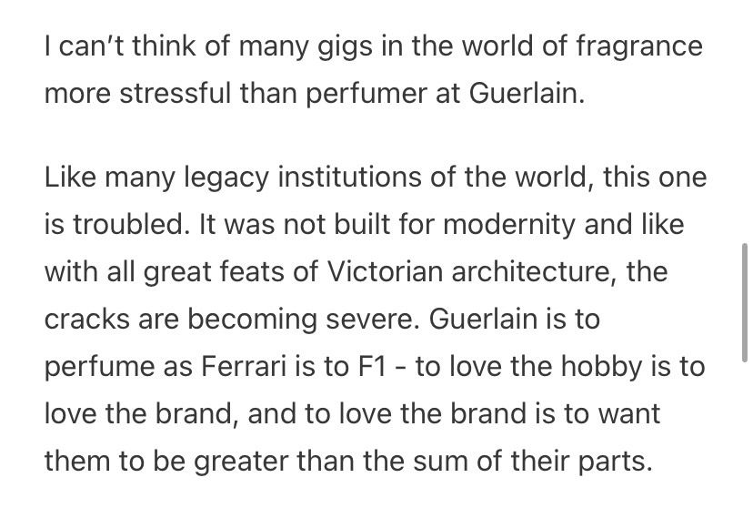 excerpt from substack post showing the text "I can’t think of many gigs in the world of fragrance more stressful than perfumer at Guerlain.

Like many legacy institutions of the world, this one is troubled. It was not built for modernity and like with all great feats of Victorian architecture, the cracks are becoming severe. Guerlain is to perfume as Ferrari is to F1 - to love the hobby is to love the brand, and to love the brand is to want them to be greater than the sum of their parts."
