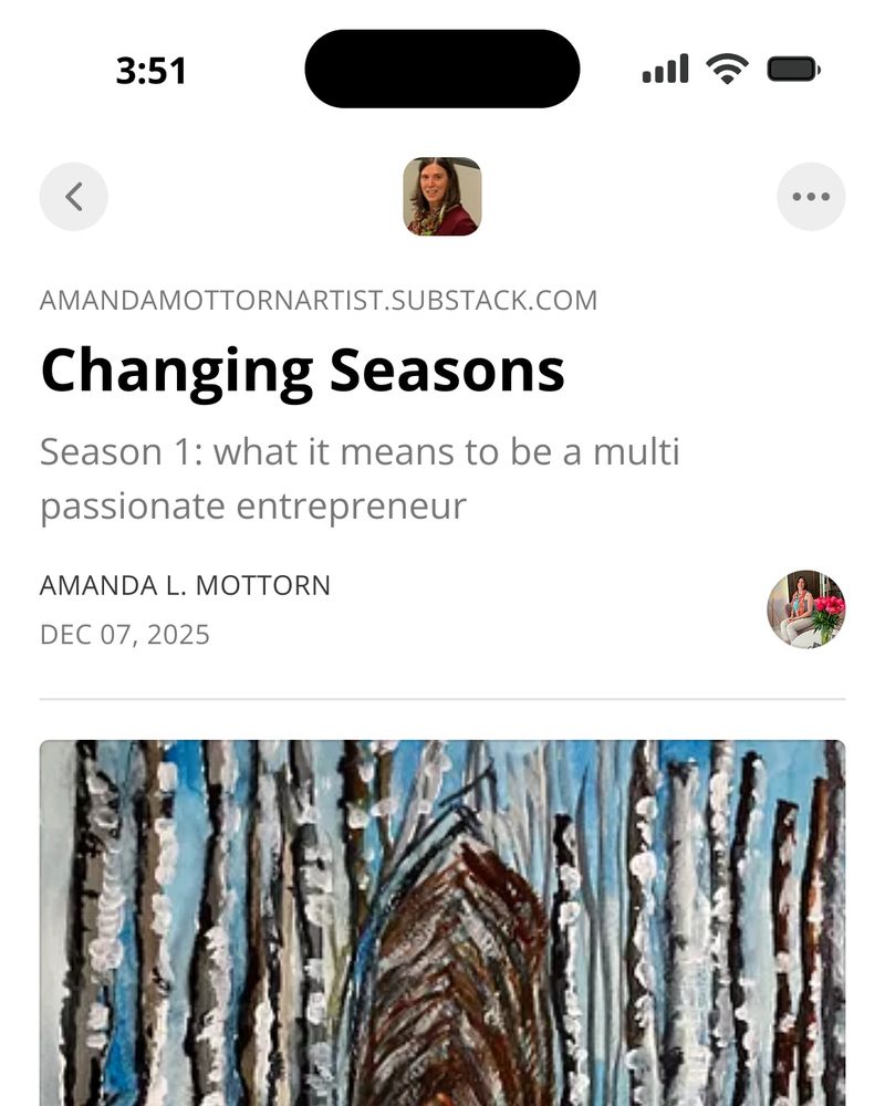 The text reads Changing Seasons. It’s the title of my new episode of season one what it means to be a multi-passionate entrepreneur. It resides on the platform Substack, specifically as written about the title, amandamottornartist.substack.com. Under that is my name, Amanda L. Mottorn and the date, December 7, 2025. Half of a painting I did is revealed. Several skinny gray and black tree trunks have snow on them on the right side the way snow would have hit them. A blue sky is between the trees. Whether transparent clouds or blowing snow is against the blue sky is unclear. In the midday trees bend over forming a tunnel for anyone who cross-country skis there.