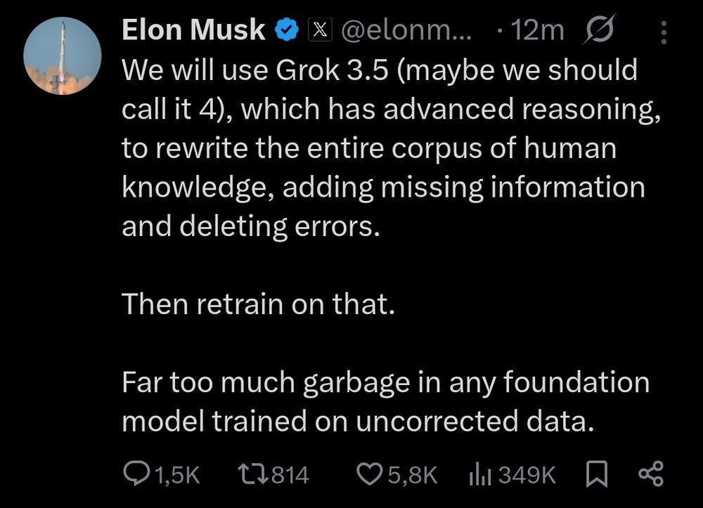 Elon Musk @ X @elonm... 

We will use Grok 3.5 (maybe we should call it 4), which has advanced reasoning, to rewrite the entire corpus of human knowledge, adding missing information and deleting errors.
Then retrain on that.

Far too much garbage in any foundation model trained on uncorrected data.
