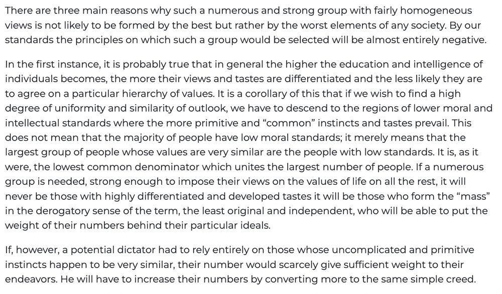 There are three main reasons why such a numerous and strong group with fairly homogeneous views is not likely to be formed by the best but rather by the worst elements of any society. By our standards the principles on which such a group would be selected will be almost entirely negative. In the first instance, it is probably true that in general the higher the education and intelligence of individuals becomes, the more their views and tastes are differentiated and the less likely they are to agree on a particular hierarchy of values. It is a corollary of this that if we wish to find a high degree of uniformity and similarity of outlook, we have to descend to the regions of lower moral and intellectual standards where the more primitive and “common” instincts and tastes prevail. This does not mean that the majority of people have low moral standards; it merely means that the largest group of people whose values are very similar are the people with low standards. It is, as it were, the lowest common denominator which unites the largest number of people. If a numerous group is needed, strong enough to impose their views on the values of life on all the rest, it will never be those with highly differentiated and developed tastes it will be those who form the “mass” in the derogatory sense of the term, the least original and independent, who will be able to put the weight of their numbers behind their particular ideals. If, however, a potential dictator had to rely entirely on those whose uncomplicated and primitive instincts happen to be very similar, their number would scarcely give sufficient weight to their endeavors. He will have to increase their numbers by converting more to the same simple creed.