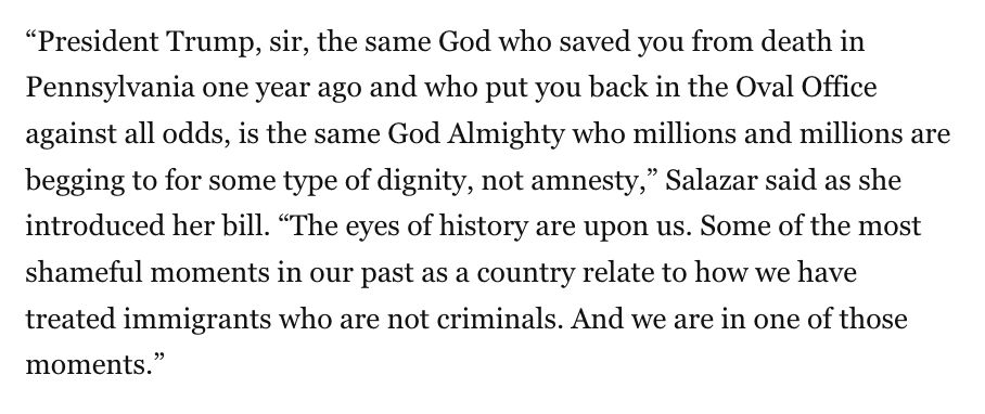 “President Trump, sir, the same God who saved you from death in Pennsylvania one year ago and who put you back in the Oval Office against all odds, is the same God Almighty who millions and millions are begging to for some type of dignity, not amnesty,” Salazar said as she introduced her bill. “The eyes of history are upon us. Some of the most shameful moments in our past as a country relate to how we have treated immigrants who are not criminals. And we are in one of those moments.”