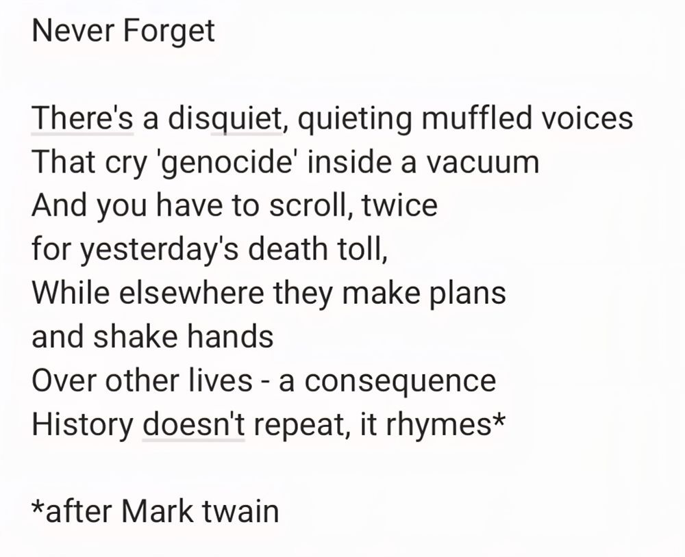Never Forget

There's a disquiet, quieting muffled voices 
That cry 'genocide' inside a vacuum
And you have to scroll, twice
for yesterday's death toll,
While elsewhere they make plans 
and shake hands
Over other lives - a consequence 
History doesn't repeat, it rhymes*

*after Mark twain
