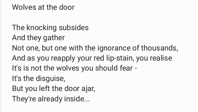 The knocking subsides
And they gather 
Not one, but one with the ignorance of thousands,
And as you reapply your red lip-stain, you realise
It's is not the wolves you should fear -
It's the disguise,
But you left the door ajar,
They're already inside...