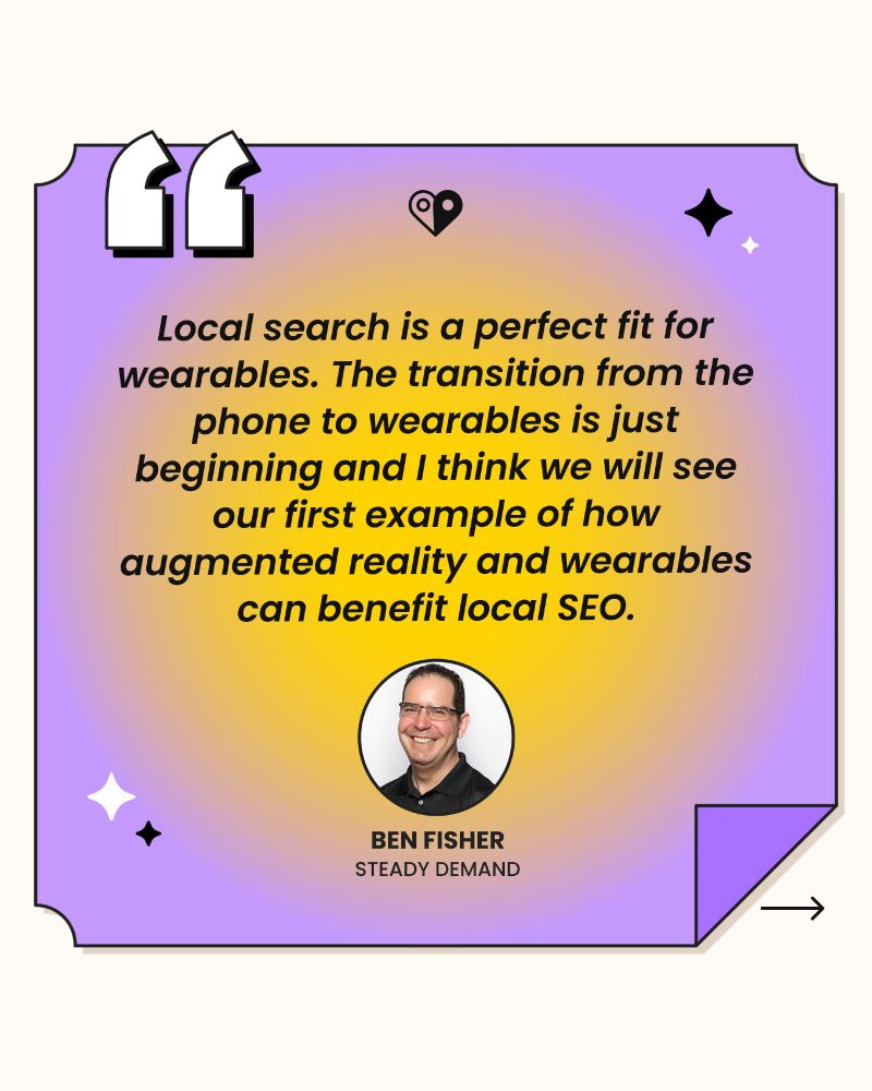 Local search is a perfect fit for wearables. The transition from the phone to wearables is just beginning and I think we will see our first example of how augmented reality and wearables can benefit local SEO. 