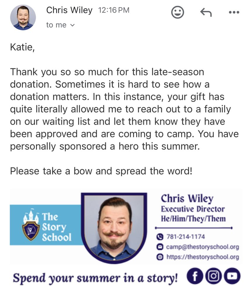 Screenshot of an email from Chris Wiley, executive director of the Story School.

Katie,

Thank you so so much for this late-season donation. Sometimes it is hard to see how a donation matters. In this instance, your gift has quite literally allowed me to reach out to a family on our waiting list and let them know they have been approved and are coming to camp. You have personally sponsored a hero this summer. 

Please take a bow and spread the word!
