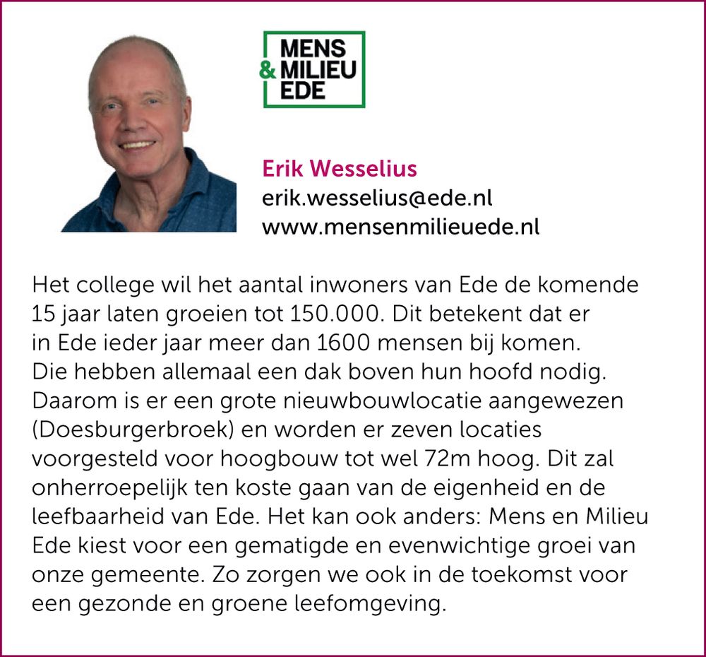Het college wil het aantal inwoners van Ede de komende 15 jaar laten groeien tot 150.000. Dit betekent dat er in Ede ieder jaar meer dan 1600 mensen bij komen. Die hebben allemaal een dak boven hun hoofd nodig. Daarom is er een grote nieuwbouwlocatie aangewezen (Doesburgerbroek) en worden er zeven locaties voorgesteld voor hoogbouw tot wel 72m hoog. Dit zal onherroepelijk ten koste gaan van de eigenheid en de leefbaarheid van Ede. Het kan ook anders: Mens en Milieu Ede kiest voor een gematigde en evenwichtige groei van onze gemeente. Zo zorgen we ook in de toekomst voor een gezonde en groene leefomgeving.