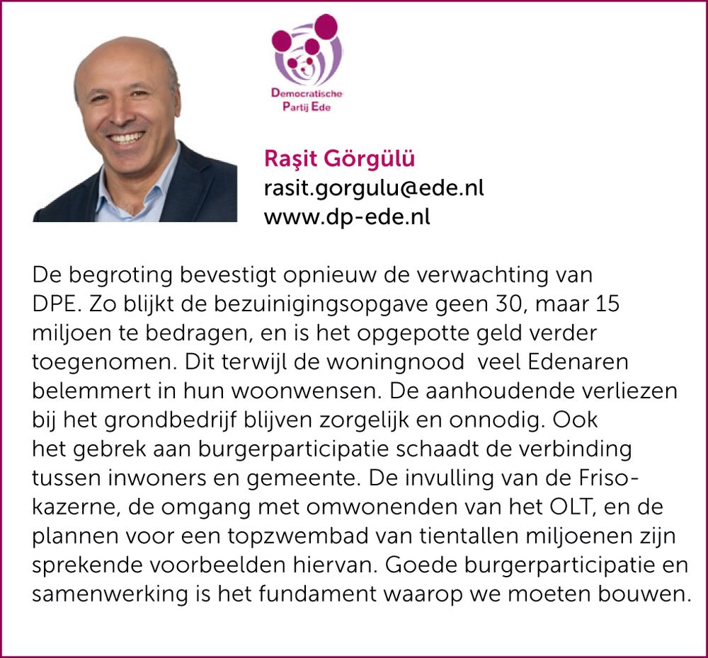 De begroting bevestigt opnieuw de verwachting van DPE. Zo blijkt de bezuinigingsopgave geen 30, maar 15 miljoen te bedragen, en is het opgepotte geld verder toegenomen. Dit terwijl de woningnood veel Edenaren belemmert in hun woonwensen. De aanhoudende verliezen bij het grondbedrijf blijven zorgelijk en onnodig. Ook het gebrek aan burgerparticipatie schaadt de verbinding tussen inwoners en de gemeente. De invulling van de Friso-kazerne, de omgang met omwonenden van het OLT, en de plannen voor een topzwembad van tientallen miljoenen zijn sprekende voorbeelden hiervan. Goede burgerparticipatie en samenwerking blijft het fundament waarop we moeten blijven bouwen.