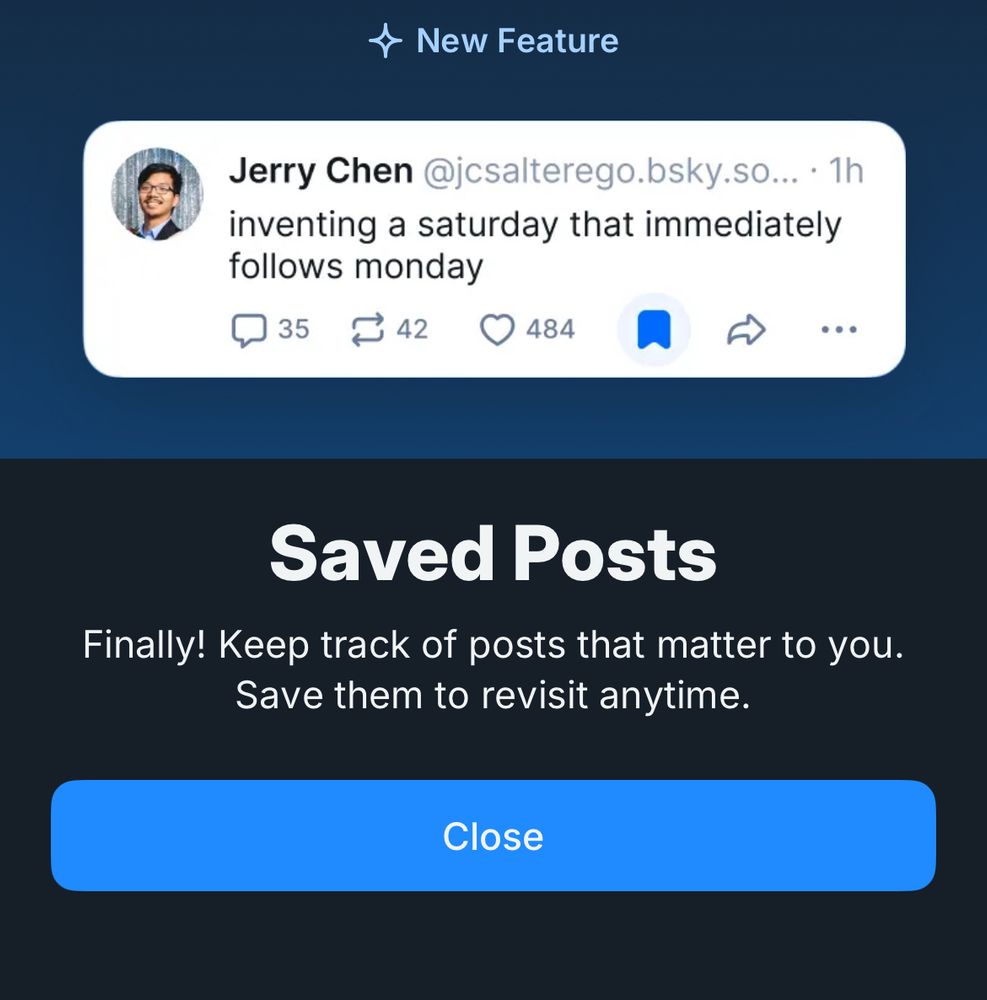 A modal from Bsky.app telling us that saved posts are now a thing that exists on Bluesky too.

* New Feature
Jerry Chen @jcsalterego.bsky.so... • 1h inventing a saturday that immediately follows monday
35
42
484
・・・
Saved Posts
Finally! Keep track of posts that matter to you.
Save them to revisit anytime.
Close

