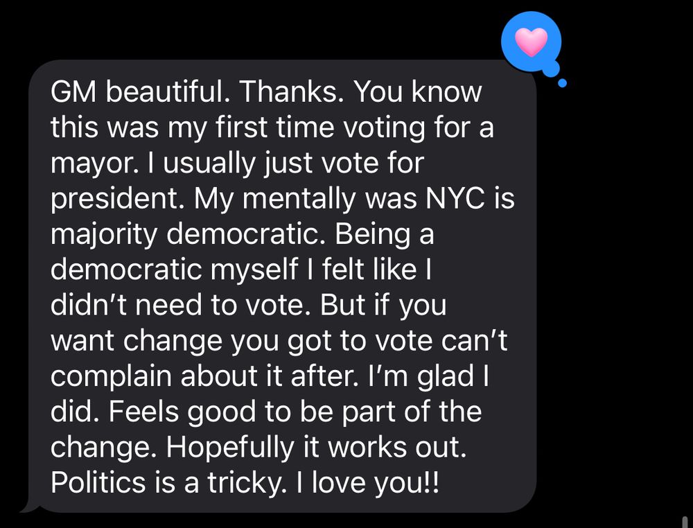 Text that reads: “GM beautiful. Thanks. You know this was my first time voting for a mayor. I usually just vote for president. My mentally was NYC is majority democratic. Being a democratic myself I felt like I didn’t need to vote. But if you want change you got to vote can’t complain about it after. I’m glad I did. Feels good to be part of the change. Hopefully it works out. Politics is a tricky. I love you!!”