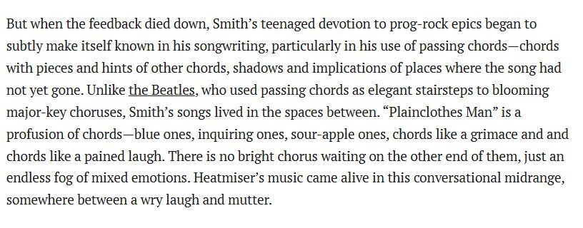 image containing text from linked Pitchfork review of Heatmiser's album, Mic City Sons.

"But when the feedback died down, Smith’s teenaged devotion to prog-rock epics began to subtly make itself known in his songwriting, particularly in his use of passing chords—chords with pieces and hints of other chords, shadows and implications of places where the song had not yet gone. Unlike the Beatles, who used passing chords as elegant stairsteps to blooming major-key choruses, Smith’s songs lived in the spaces between. “Plainclothes Man” is a profusion of chords—blue ones, inquiring ones, sour-apple ones, chords like a grimace and and chords like a pained laugh. There is no bright chorus waiting on the other end of them, just an endless fog of mixed emotions. Heatmiser’s music came alive in this conversational midrange, somewhere between a wry laugh and mutter."
