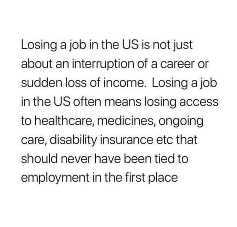 Losing a job in the US is not just about an interruption of a career or sudden loss of income. Losing a job in the US often means losing access to healthcare, medicines, ongoing care, disability insurance etc that should never have been tied to employment in the first place