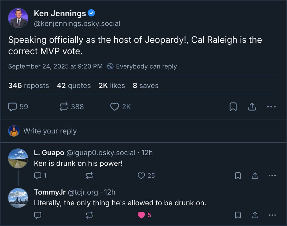 Bluesky thread on September 24, 2025, starting with a post by Ken Jennings, @kenjennings.bsky.social: 
"Speaking officially as the host of Jeopardy!, Cal Raleigh is the correct MVP vote." 
Reply from L. Guapo, @lguap0.bsky.social: 
"Ken is drunk on his power!" 
Reply from TommyJr, @tcjr.org: 
"Literally, the only thing he's allowed to be drunk on."