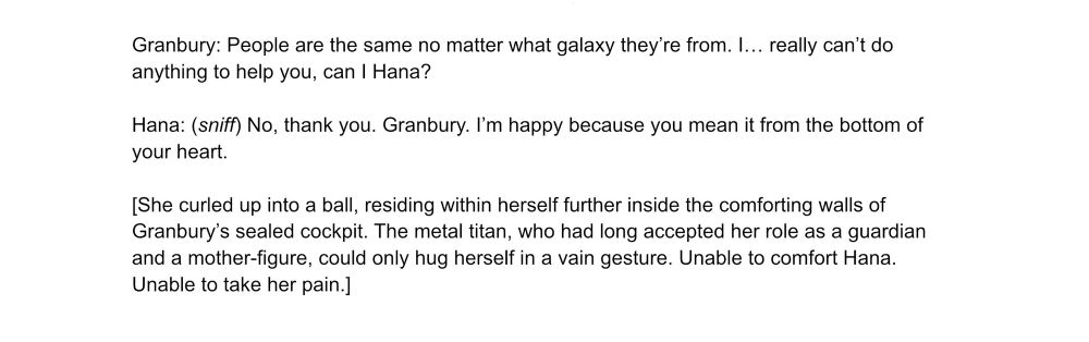 Granbury: People are the same no matter what galaxy they’re from. I… really can’t do anything to help you, can I Hana?

Hana: (sniff) No, thank you. Granbury. I’m happy because you mean it from the bottom of your heart.

[She curled up into a ball, residing within herself further inside the comforting walls of Granbury’s sealed cockpit. The metal titan, who had long accepted her role as a guardian and a mother-figure, could only hug herself in a vain gesture. Unable to comfort Hana. Unable to take her pain.]