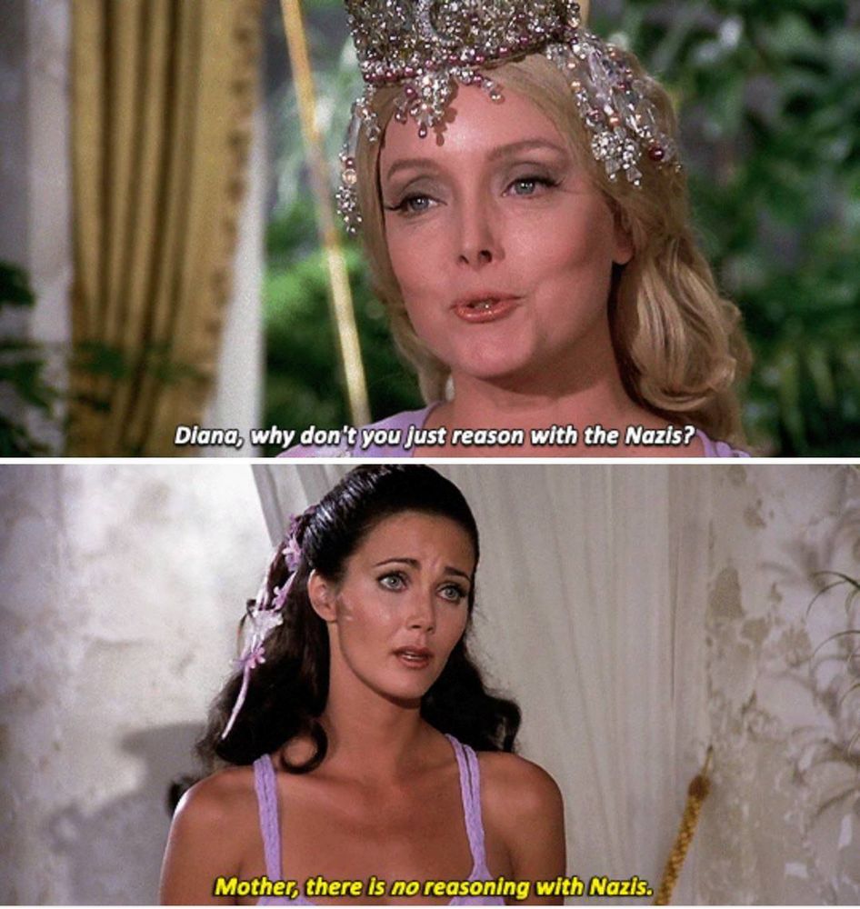Scene from Wonder Woman (1976)
Panel one: Queen Hippolyta (Caroline Jones) asks, "Diana, why don't you just reason with the Nazis?"
Panel two: Diana, aka Wonder Woman, (Lynda Carter) replies, "Mother, there is no reasoning with Nazis," with an exasperated expression.