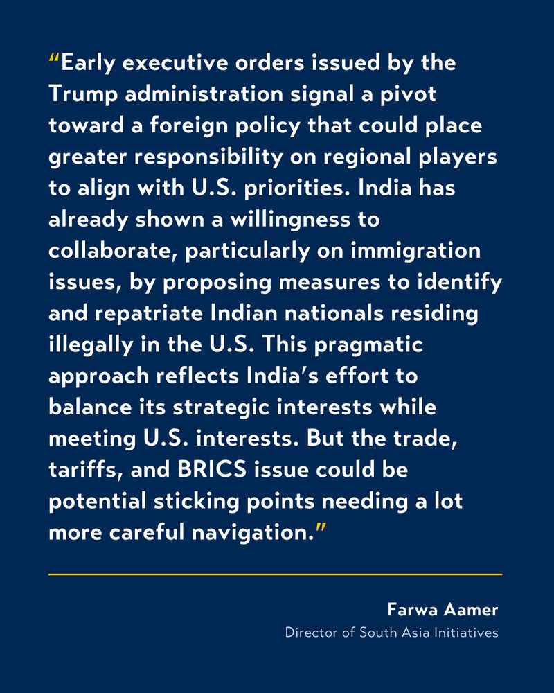 White text on blue background that reads:

“Early executive orders issued by the Trump administration signal a pivot toward a foreign policy that could place greater responsibility on regional players to align with U.S. priorities. India has already shown a willingness to collaborate, particularly on immigration issues, by proposing measures to identify and repatriate Indian nationals residing illegally in the U.S. This pragmatic approach reflects India’s effort to balance its strategic interests while meeting U.S. interests. But the trade, tariffs, and BRICS issue could be potential sticking points needing a lot more careful navigation”

From Farwa Aamer, Director of South Asia Initiatives. 