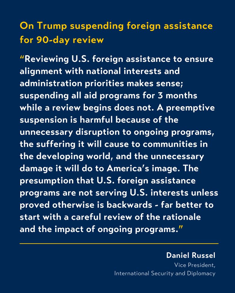 White and yellow text on blue background that reads: 

On Trump suspending foreign assistance for 90-day review

“Reviewing U.S. foreign assistance to ensure alignment with national interests and administration priorities makes sense; suspending all aid programs for 3 months while a review begins does not. A preemptive suspension is harmful because of the unnecessary disruption to ongoing programs, the suffering it will cause to communities in the developing world, and the unnecessary damage it will do to America’s image. The presumption that U.S. foreign assistance programs are not serving U.S. interests unless proved otherwise is backwards - far better to start with a careful review of the rationale and the impact of ongoing programs.”

From Daniel Russel, Vice President, International Security and Diplomacy.