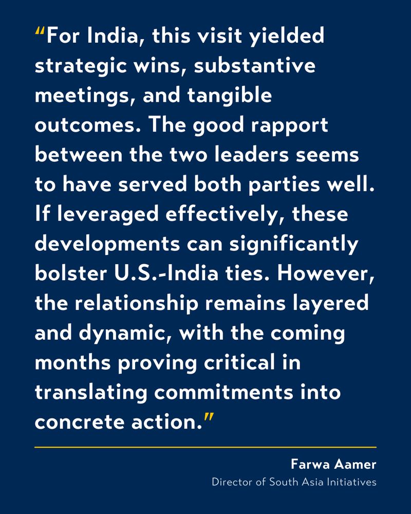 White text on blue background that reads: “For India, this visit yielded strategic wins, substantive meetings, and tangible outcomes. The good rapport between the two leaders seems to have served both parties well. If leveraged effectively, these developments can significantly bolster U.S.-India ties. However, the relationship remains layered and dynamic, with the coming months proving critical in translating commitments into concrete action.” by Farwa Aamer, Director of South Asia Initiatives