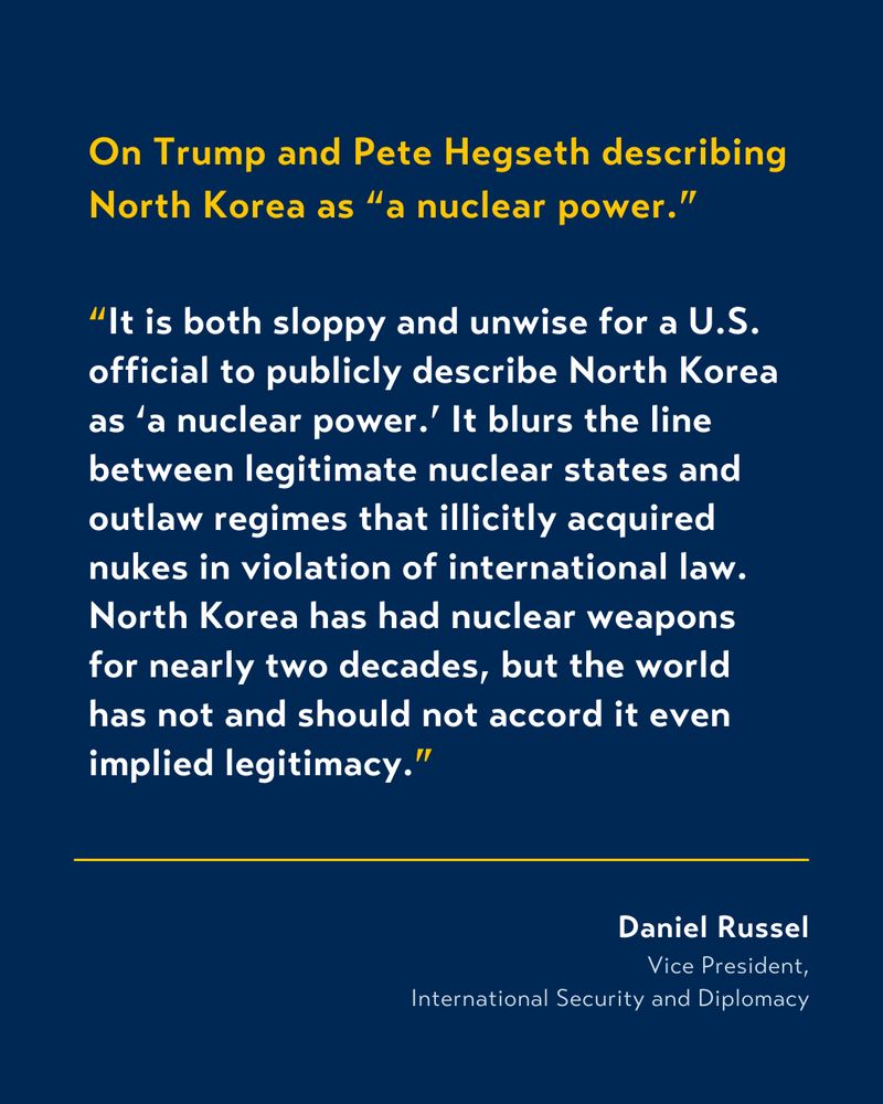 White and yellow text on blue background that reads:

On Trump and Pete Hegseth describing North Korea as “a nuclear power.”

“It is both sloppy and unwise for a U.S. official to publicly describe North Korea as ‘a nuclear power.’ It blurs the line between legitimate nuclear states and outlaw regimes that illicitly acquired nukes in violation of international law. North Korea has had nuclear weapons for nearly two decades, but the world has not and should not accord it even implied legitimacy.”

From Daniel Russel, Vice President, International Security and Diplomacy.