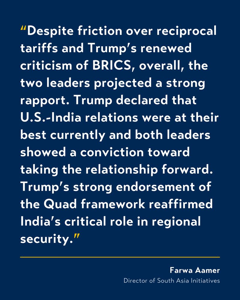 White text on blue background that reads: “Despite friction over reciprocal tariffs and Trump’s renewed criticism of BRICS, overall, the two leaders projected a strong rapport. Trump declared that U.S.-India relations were at their best currently and both leaders showed a conviction toward taking the relationship forward. Trump’s strong endorsement of the Quad framework reaffirmed India’s critical role in regional security.” by Farwa Aamer, Director of South Asia Initiatives
