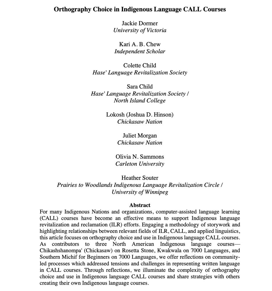 Screenshot of the first page of the article: "Orthography Choice in Indigenous Language CALL Courses", authors are: Jackie Dormer University of Victoria, Kari A. B. Chew Independent Scholar, Colette Child Hase' Language Revitalization Society, Sara Child Hase' Language Revitalization Society/North Island College, Lokosh (Joshua D. Hinson) Chickasaw Nation, Juliet Morgan Chickasaw Nation, Olivia N. Sammons Carleton University, Heather Souter Prairies to Woodlands Indigenous Language Revitalization Circle /University of Winnipeg. Abstract: For  many  Indigenous  Nations  and  organizations,  computer-assisted  language  learning (CALL)  courses  have  become  an  effective  means  to  support  Indigenous  language revitalization and reclamation (ILR) efforts. Engaging a methodology of storywork and highlighting relationships between relevant fields of ILR, CALL, and applied linguistics, this article focuses on orthography choice and use in Indigenous language CALL courses. As contributors to three North  American Indigenous language  courses⁠—Chikashshanompa'  (Chickasaw) on Rosetta  Stone,  Kwak̓wala on 7000  Languages,  and Southern Michif for Beginners on 7000 Languages, we offer reflections on community-led processes which addressed tensions and challenges in representing written language in CALL courses. Through reflections,  we  illuminate  the  complexity  of  orthography choice  and use  in  Indigenous  language  CALL  courses  and  share  strategies  with  others creating their own Indigenous language courses.