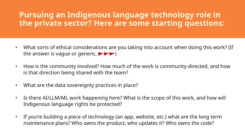 Slide that says: Pursuing an Indigenous language technology role in the private sector? Here are some starting questions: What sorts of ethical considerations are you taking into account when doing this work? (If the answer is vague or generic, 🚩🚩🚩). How is the community involved? How much of the work is community-directed, and how is that direction being shared with the team? What are the data sovereignty practices in place? Is there AI/LLM/ML work happening here? What is the scope of this work, and how will Indigenous language rights be protected? If you’re building a piece of technology (an app, website, etc.) what are the long term maintenance plans? Who owns the product, who updates it? Who owns the code?