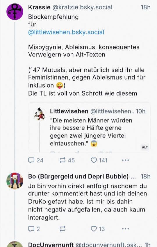 Krassie @kratzie.bsky.social
Blockempfehlung
für @littlewisehen.bsky.social
Misogynie, Ableismus, konsequentes Verweigern von Alt-Texten
(147 Mutuals, aber natürlich seid ihr alle Feministinnen, gegen Ableismus und für
Inklusion
Die TL ist voll von Schrott wie diesem

Littlewisehen @littlewisehen.. 10h
"Die meisten Männer würden ihre bessere Hälfte gerne gegen zwei jüngere Viertel eintauschen."

Bo (Bürgergeld und Depri Bubble) ... 18h Jo bin vorhin direkt entfolgt nachdem du drunter kommentiert hast und ich deinen DruKo gefavt habe. Ist mir bis dahin nicht negativ aufgefallen, da auch kaum interagiert.

DocUnvernunft @docunvernunft bsk