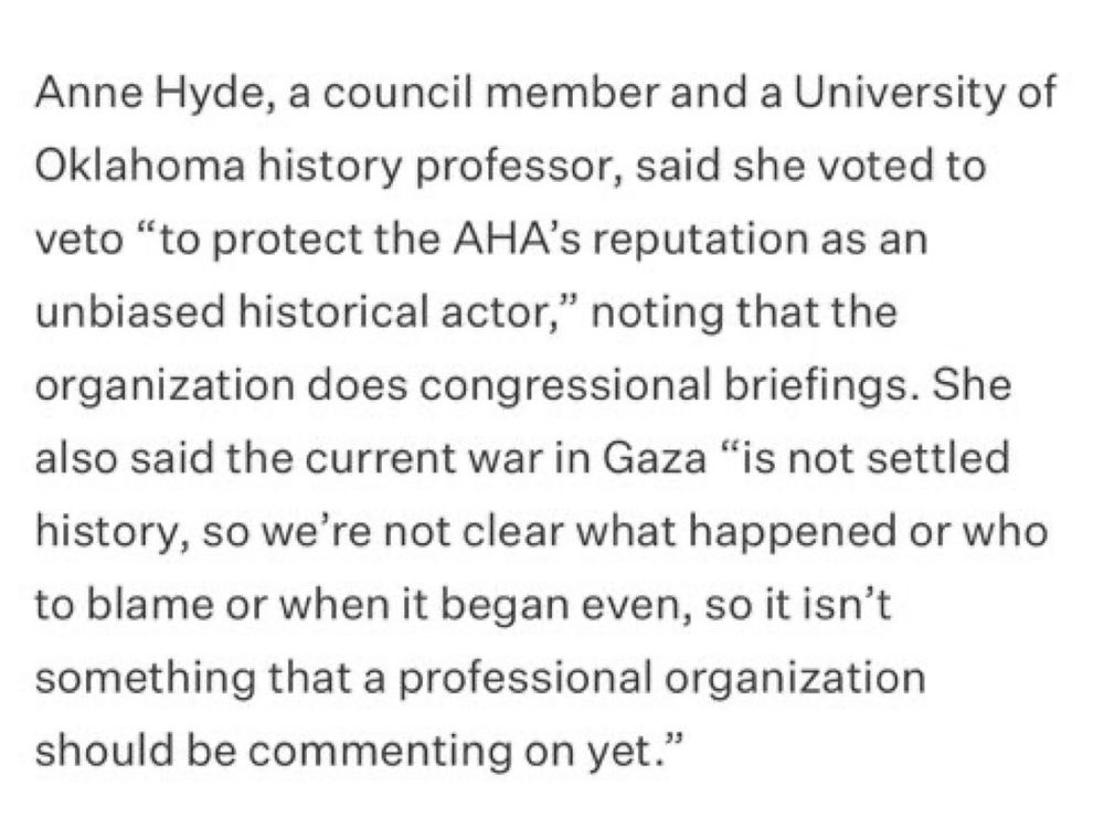 Anne Hyde, a council member and a University of Oklahoma history professor, said she voted to veto "to protect the AHA's reputation as an unbiased historical actor," noting that the organization does congressional briefings. She also said the current war in Gaza "is not settled history, so we're not clear what happened or who to blame or when it began even, so it isn't something that a professional organization should be commenting on yet."
