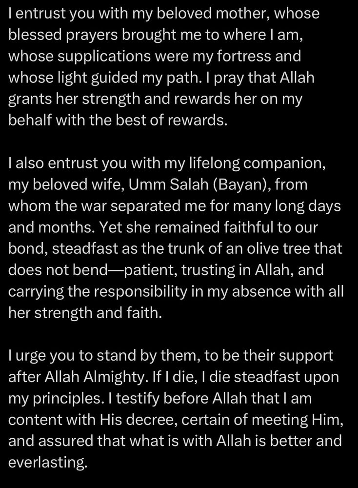 I entrust you with my beloved mother, whose blessed prayers brought me to where l am, whose supplications were my fortress and whose light guided my path. I pray that Allah grants her strength and rewards her on my behalf with the best of rewards.
I also entrust you with my lifelong companion, my beloved wife, Umm Salah (Bayan), from whom the war separated me for many long days and months. Yet she remained faithful to our bond, steadfast as the trunk of an olive tree that does not bend-patient, trusting in Allah, and carrying the responsibility in my absence with all her strength and faith.
I urge you to stand by them, to be their support after Allah Almighty. If I die, I die steadfast upon my principles. I testify before Allah that I am content with His decree, certain of meeting Him, and assured that what is with Allah is better and everlasting.