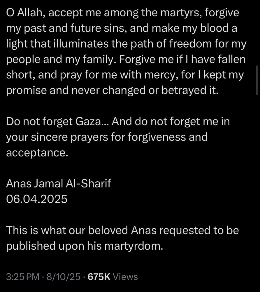 O Allah, accept me among the martyrs, forgive my past and future sins, and make my blood a light that illuminates the path of freedom for my people and my family. Forgive me if I have fallen short, and pray for me with mercy, for I kept my promise and never changed or betrayed it.
Do not forget Gaza... And do not forget me in your sincere prayers for forgiveness and acceptance.
Anas Jamal Al-Sharif
06.04.2025
This is what our beloved Anas requested to be published upon his martyrdom.
3:25 PM • 8/10/25 • 675K Views