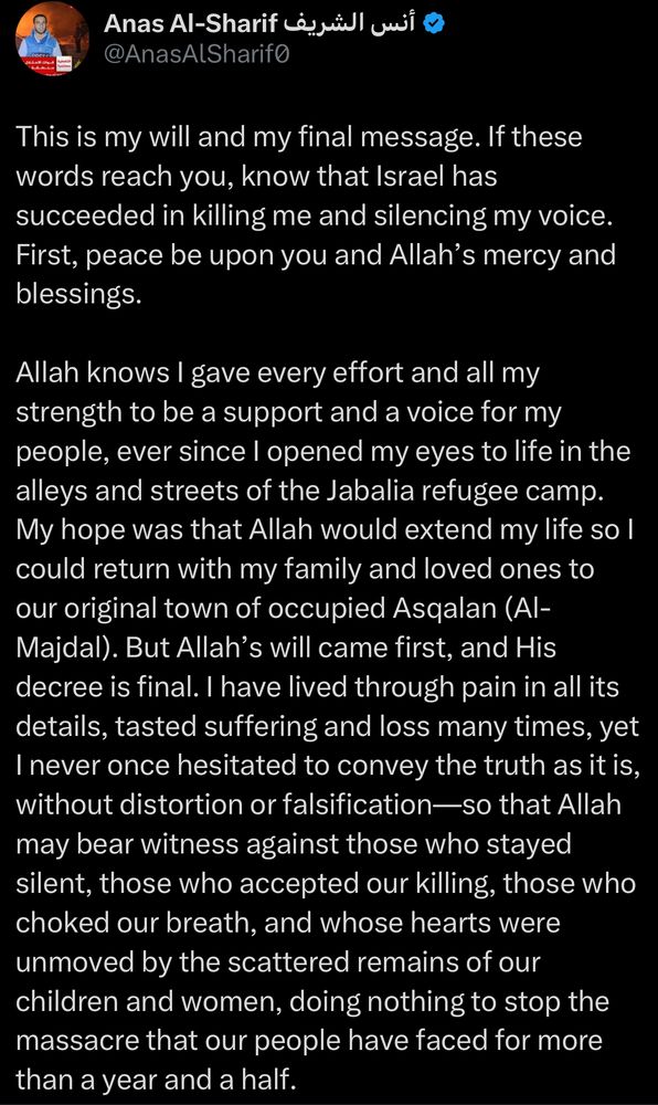 Anas Al-Sharif أنس الشريف @
This is my will and my final message. If these words reach you, know that Israel has succeeded in killing me and silencing my voice.
First, peace be upon you and Allah's mercy and blessings.
Allah knows I gave every effort and all my strength to be a support and a voice for my people, ever since I opened my eyes to life in the alleys and streets of the Jabalia refugee camp.
My hope was that Allah would extend my life so l could return with my family and loved ones to our original town of occupied Asqalan (Al-Majdal). But Allah's will came first, and His decree is final. I have lived through pain in all its details, tasted suffering and loss many times, yet I never once hesitated to convey the truth as it is, without distortion or falsification—so that Allah may bear witness against those who stayed silent, those who accepted our killing, those who choked our breath, and whose hearts were unmoved by the scattered remains of our children and women, doing nothing to stop the massacre that our people have faced for more than a year and a half.