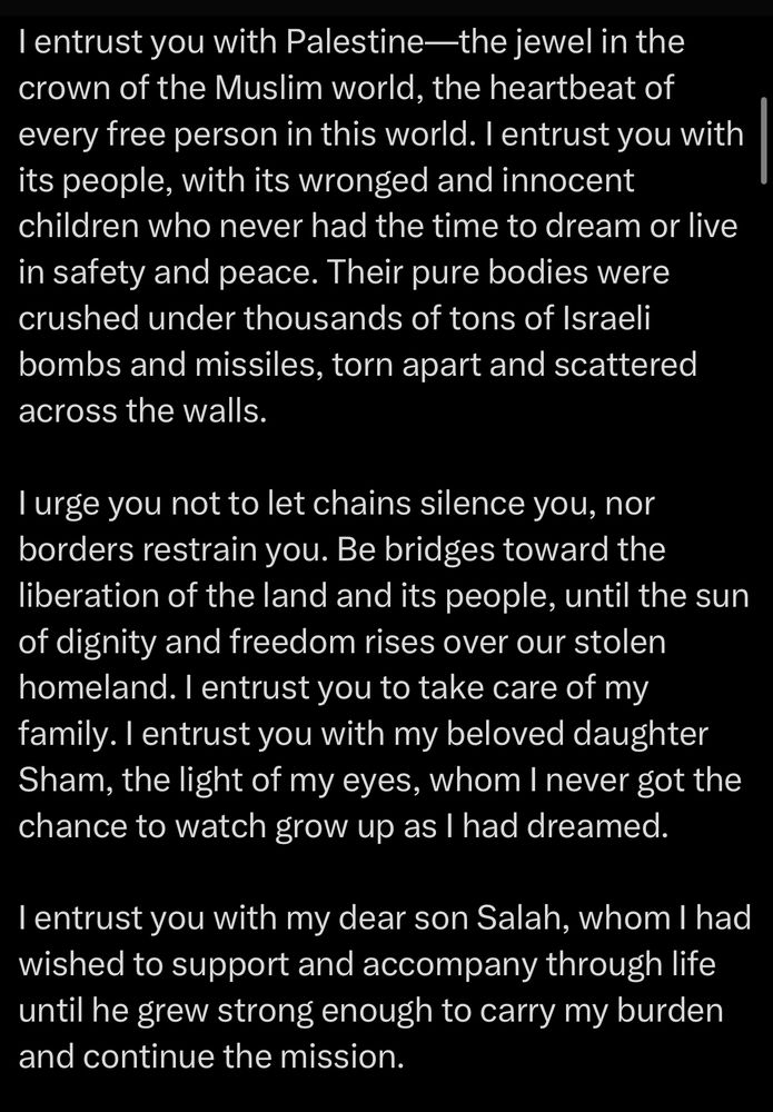 I entrust you with Palestine—the jewel in the crown of the Muslim world, the heartbeat of every free person in this world. I entrust you with its people, with its wronged and innocent children who never had the time to dream or live in safety and peace. Their pure bodies were crushed under thousands of tons of Israeli bombs and missiles, torn apart and scattered across the walls.
I urge you not to let chains silence you, nor borders restrain you. Be bridges toward the liberation of the land and its people, until the sun of dignity and freedom rises over our stolen homeland. I entrust you to take care of my family. I entrust you with my beloved daughter Sham, the light of my eyes, whom I never got the chance to watch grow up as I had dreamed.
I entrust you with my dear son Salah, whom I had wished to support and accompany through life until he grew strong enough to carry my burden and continue the mission.